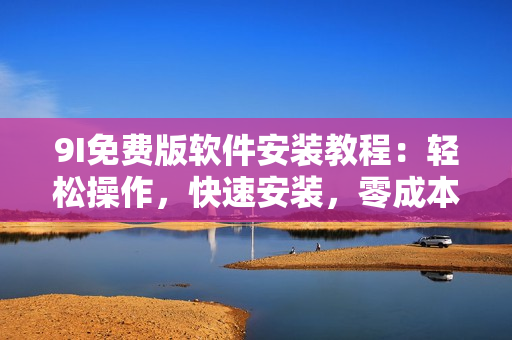 9I免費(fèi)版軟件安裝教程：輕松操作，快速安裝，零成本試用。