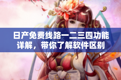 日產(chǎn)免費(fèi)線路一二三四功能詳解，帶你了解軟件區(qū)別