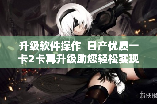 升級軟件操作  日產優(yōu)質一卡2卡再升級助您輕松實現多功能需求 