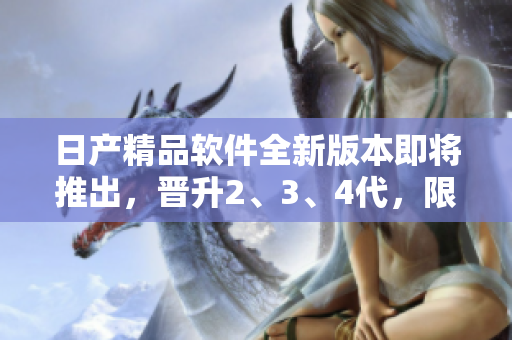 日產(chǎn)精品軟件全新版本即將推出，晉升2、3、4代，限時免費體驗