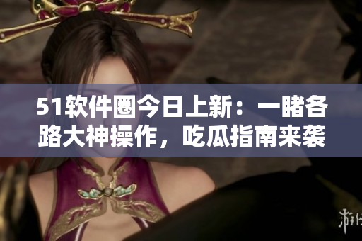 51軟件圈今日上新：一睹各路大神操作，吃瓜指南來襲！