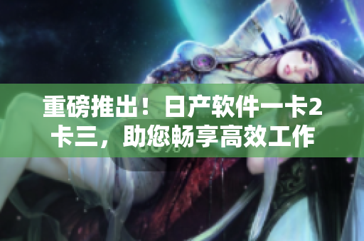 重磅推出！日產(chǎn)軟件一卡2卡三，助您暢享高效工作