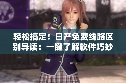 輕松搞定！日產(chǎn)免費(fèi)線路區(qū)別導(dǎo)讀：一鍵了解軟件巧妙區(qū)分一、二、三、四區(qū)！
