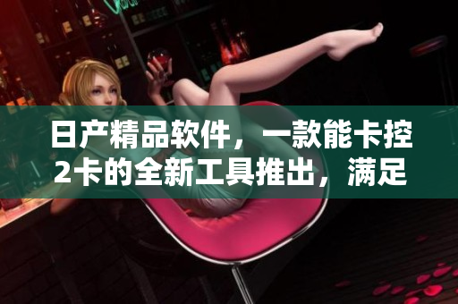 日產(chǎn)精品軟件，一款能卡控2卡的全新工具推出，滿足用戶需求