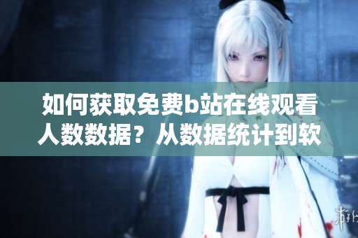 如何獲取免費b站在線觀看人數(shù)數(shù)據(jù)？從數(shù)據(jù)統(tǒng)計到軟件功能全指南