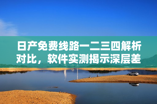 日產(chǎn)免費線路一二三四解析對比，軟件實測揭示深層差異