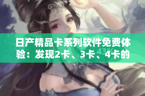 日產(chǎn)精品卡系列軟件免費(fèi)體驗(yàn)：發(fā)現(xiàn)2卡、3卡、4卡的精彩功能