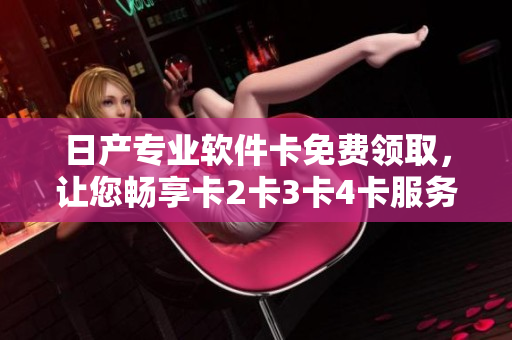 日產(chǎn)專業(yè)軟件卡免費(fèi)領(lǐng)取，讓您暢享卡2卡3卡4卡服務(wù)