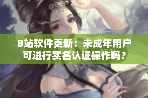 B站軟件更新：未成年用戶可進行實名認證操作嗎？