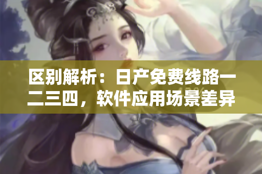 區(qū)別解析：日產(chǎn)免費(fèi)線路一二三四，軟件應(yīng)用場(chǎng)景差異分析