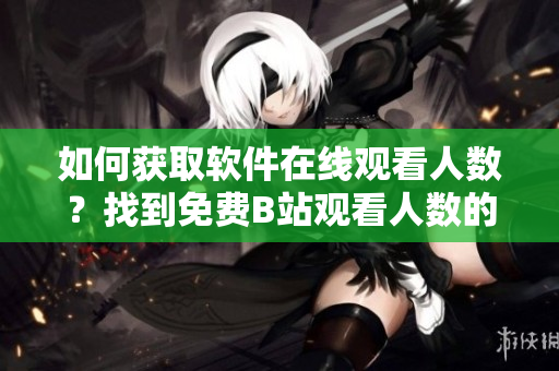 如何獲取軟件在線觀看人數(shù)？找到免費B站觀看人數(shù)的完美指南