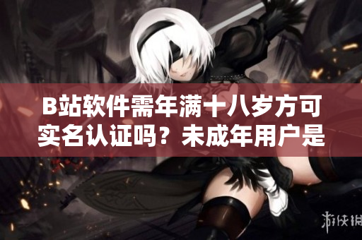 B站軟件需年滿十八歲方可實名認證嗎？未成年用戶是否有認證途徑？