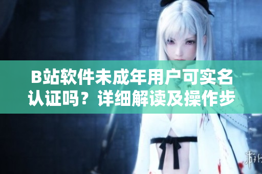 B站軟件未成年用戶可實(shí)名認(rèn)證嗎？詳細(xì)解讀及操作步驟