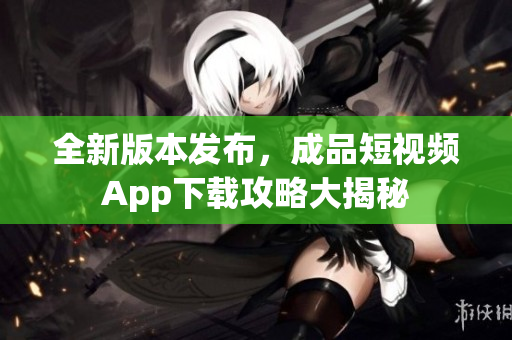 全新版本發(fā)布，成品短視頻App下載攻略大揭秘