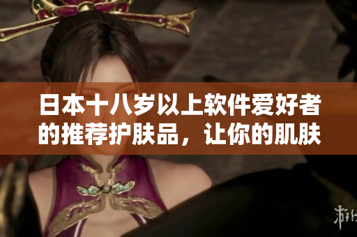 日本十八歲以上軟件愛(ài)好者的推薦護(hù)膚品，讓你的肌膚像編碼一樣清晰易懂