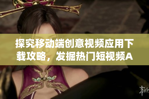 探究移動端創(chuàng)意視頻應(yīng)用下載攻略，發(fā)掘熱門短視頻App應(yīng)用平臺