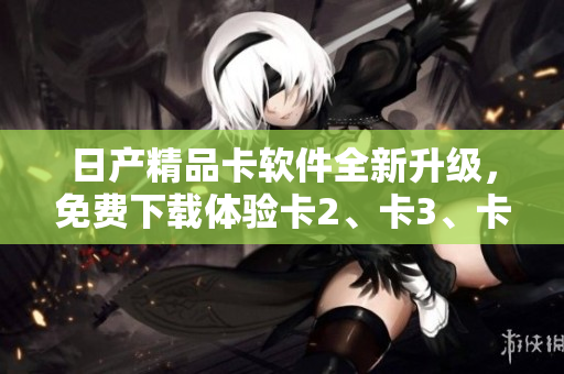 日產(chǎn)精品卡軟件全新升級(jí)，免費(fèi)下載體驗(yàn)卡2、卡3、卡4功能盛宴