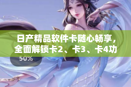 日產(chǎn)精品軟件卡隨心暢享，全面解鎖卡2、卡3、卡4功能特性