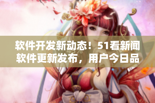 軟件開發(fā)新動(dòng)態(tài)！51看新聞軟件更新發(fā)布，用戶今日品味最新技術(shù)果實(shí)