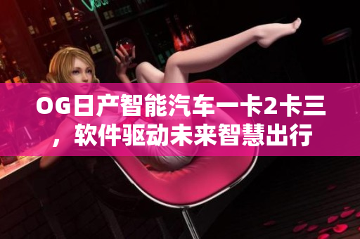 OG日產(chǎn)智能汽車一卡2卡三，軟件驅(qū)動(dòng)未來智慧出行