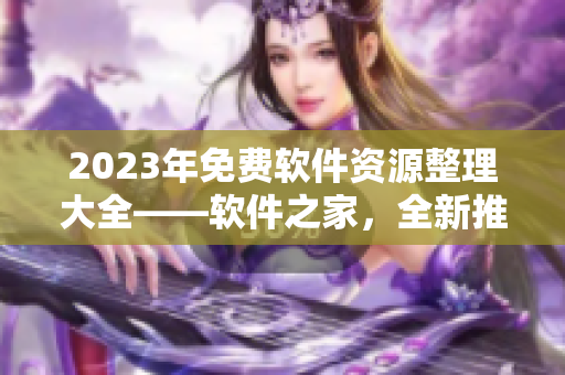 2023年免費(fèi)軟件資源整理大全——軟件之家，全新推薦