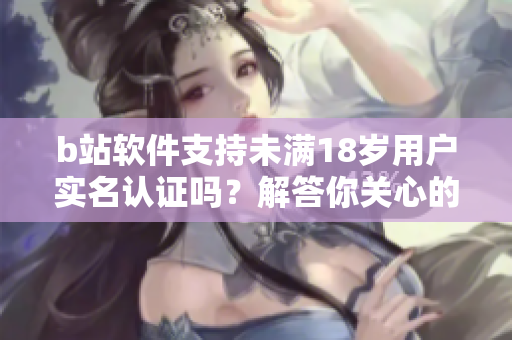 b站軟件支持未滿18歲用戶實(shí)名認(rèn)證嗎？解答你關(guān)心的問題 