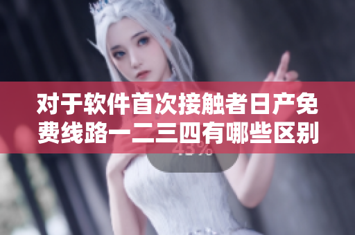 對于軟件首次接觸者日產(chǎn)免費(fèi)線路一二三四有哪些區(qū)別可供選擇？