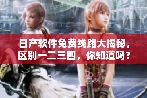 日產(chǎn)軟件免費(fèi)線路大揭秘，區(qū)別一二三四，你知道嗎？