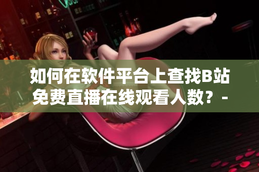 如何在軟件平臺(tái)上查找B站免費(fèi)直播在線觀看人數(shù)？-B站直播觀眾數(shù)據(jù)獲取指南