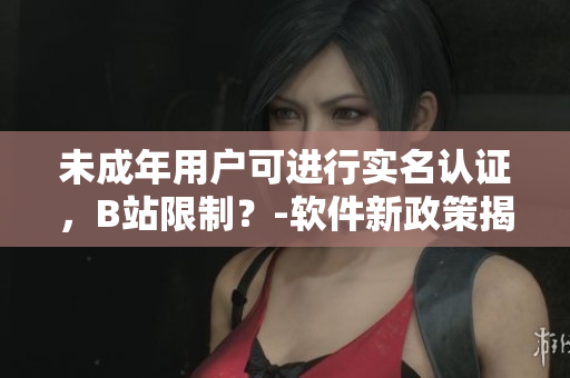 未成年用戶可進(jìn)行實(shí)名認(rèn)證，B站限制？-軟件新政策揭秘