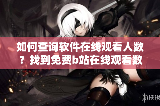 如何查詢軟件在線觀看人數(shù)？找到免費(fèi)b站在線觀看數(shù)據(jù)方法