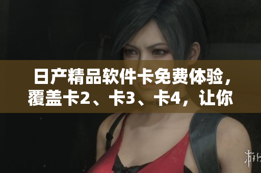 日產(chǎn)精品軟件卡免費體驗，覆蓋卡2、卡3、卡4，讓你暢享多款優(yōu)質(zhì)軟件服務(wù)
