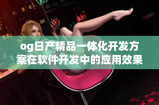 og日產(chǎn)精品一體化開(kāi)發(fā)方案在軟件開(kāi)發(fā)中的應(yīng)用效果