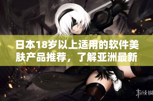 日本18歲以上適用的軟件美膚產(chǎn)品推薦，了解亞洲最新護膚科技