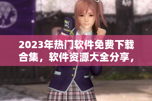 2023年熱門軟件免費下載合集，軟件資源大全分享，最新軟件免費獲取