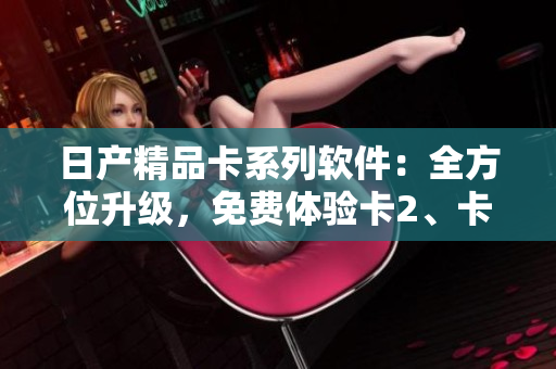 日產(chǎn)精品卡系列軟件：全方位升級(jí)，免費(fèi)體驗(yàn)卡2、卡3、卡4!
