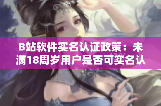 B站軟件實(shí)名認(rèn)證政策：未滿18周歲用戶是否可實(shí)名認(rèn)證？