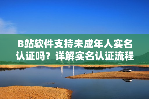 B站軟件支持未成年人實(shí)名認(rèn)證嗎？詳解實(shí)名認(rèn)證流程及注意事項(xiàng)