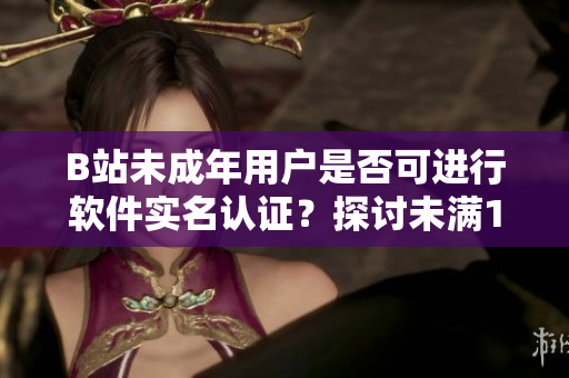 B站未成年用戶是否可進(jìn)行軟件實(shí)名認(rèn)證？探討未滿18歲用戶的實(shí)名制度操作