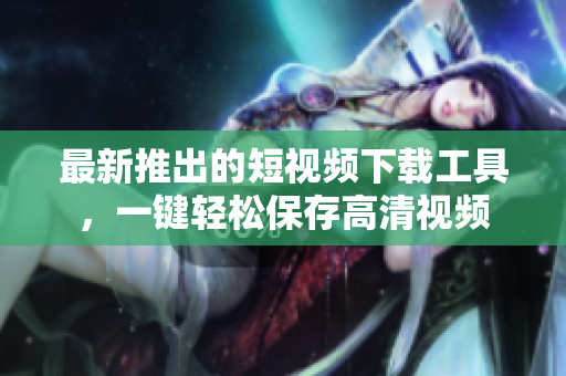 最新推出的短視頻下載工具，一鍵輕松保存高清視頻