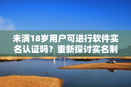 未滿18歲用戶可進(jìn)行軟件實(shí)名認(rèn)證嗎？重新探討實(shí)名制在b站的適用性