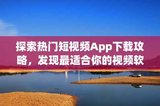 探索熱門短視頻App下載攻略，發(fā)現(xiàn)最適合你的視頻軟件