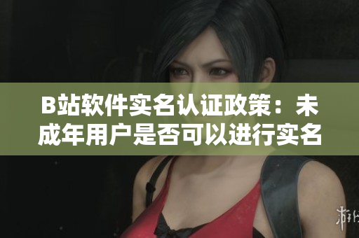 B站軟件實名認證政策：未成年用戶是否可以進行實名認證？