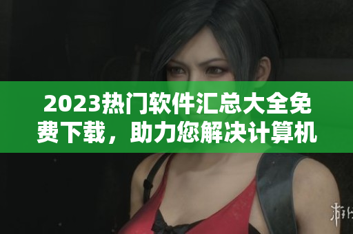 2023熱門軟件匯總大全免費(fèi)下載，助力您解決計(jì)算機(jī)問(wèn)題