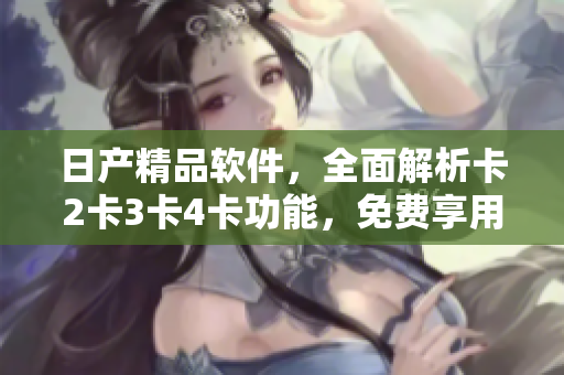 日產(chǎn)精品軟件，全面解析卡2卡3卡4卡功能，免費享用！