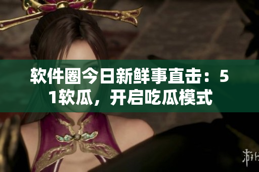 軟件圈今日新鮮事直擊：51軟瓜，開啟吃瓜模式