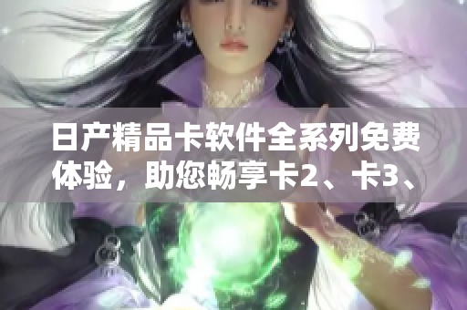 日產(chǎn)精品卡軟件全系列免費(fèi)體驗(yàn)，助您暢享卡2、卡3、卡4高品質(zhì)應(yīng)用。