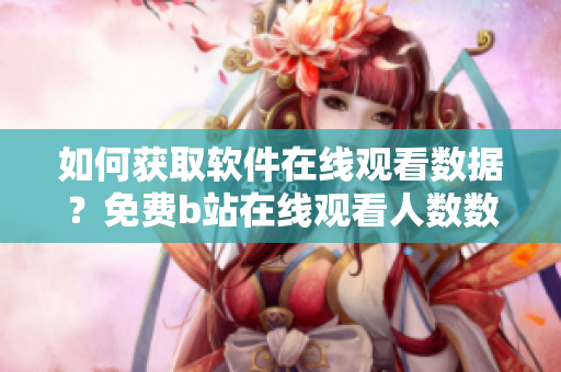 如何獲取軟件在線觀看數(shù)據(jù)？免費(fèi)b站在線觀看人數(shù)數(shù)據(jù)查詢方法分享
