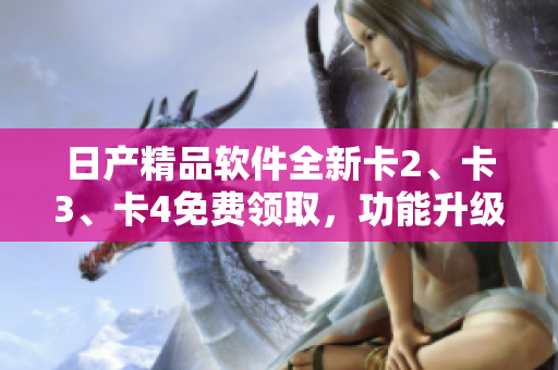日產(chǎn)精品軟件全新卡2、卡3、卡4免費(fèi)領(lǐng)取，功能升級(jí)體驗(yàn)一步到位