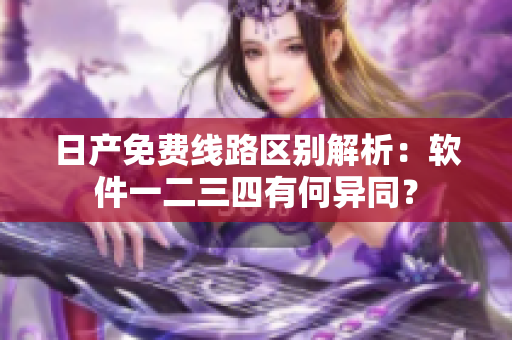 日產(chǎn)免費(fèi)線路區(qū)別解析：軟件一二三四有何異同？
